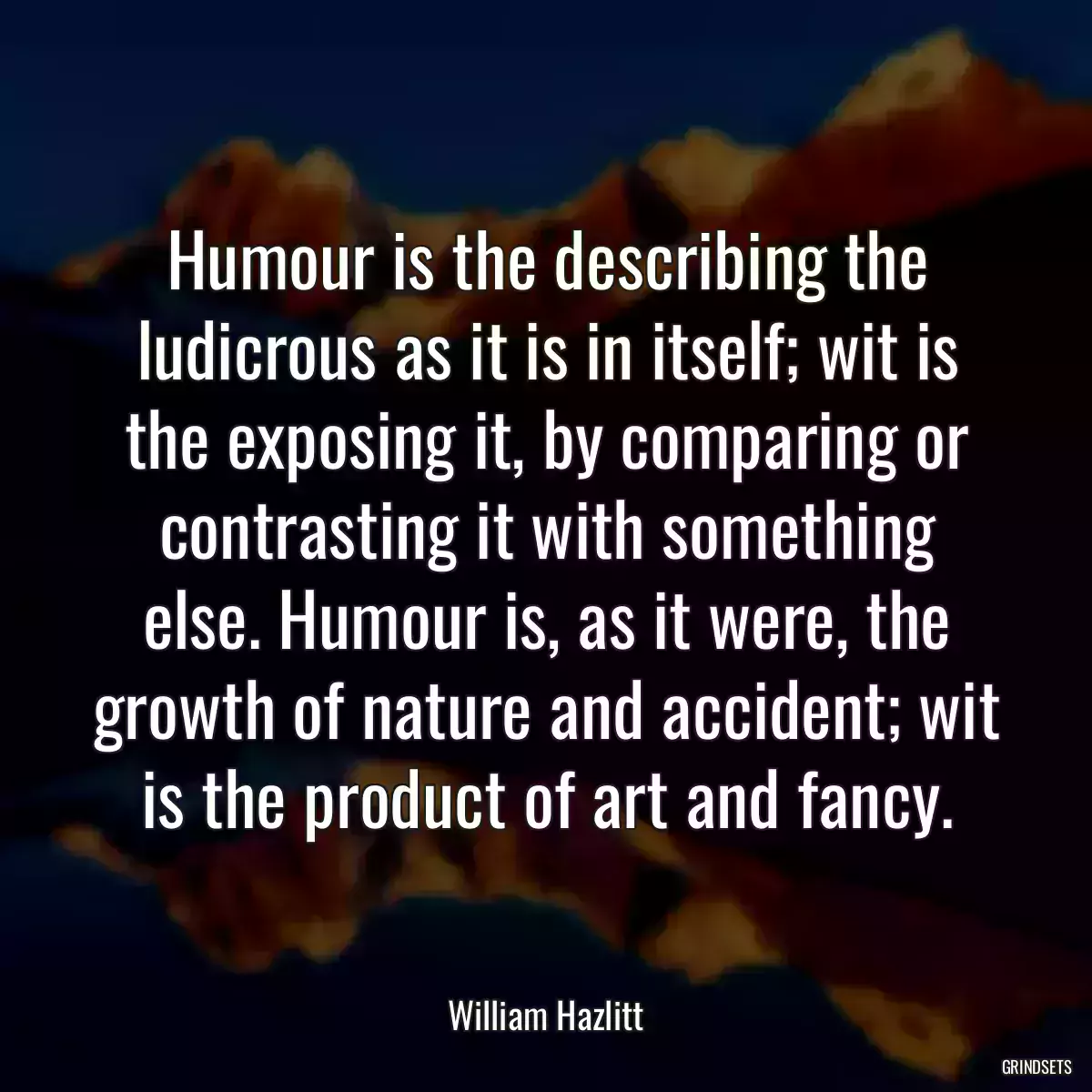 Humour is the describing the ludicrous as it is in itself; wit is the exposing it, by comparing or contrasting it with something else. Humour is, as it were, the growth of nature and accident; wit is the product of art and fancy.