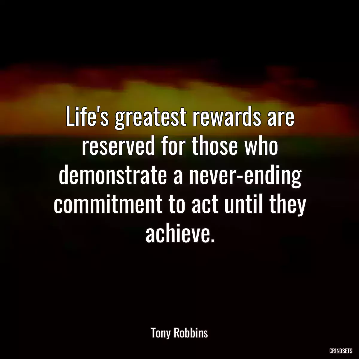 Life\'s greatest rewards are reserved for those who demonstrate a never-ending commitment to act until they achieve.