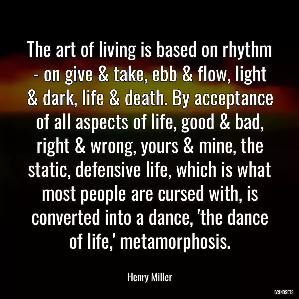 The art of living is based on rhythm - on give & take, ebb & flow, light & dark, life & death. By acceptance of all aspects of life, good & bad, right & wrong, yours & mine, the static, defensive life, which is what most people are cursed with, is converted into a dance, \'the dance of life,\' metamorphosis.