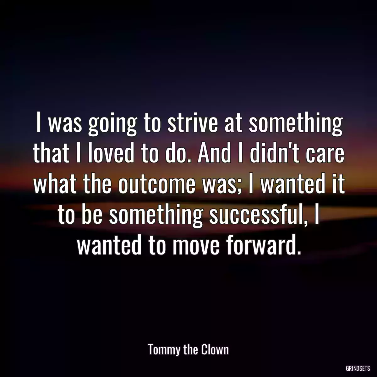 I was going to strive at something that I loved to do. And I didn\'t care what the outcome was; I wanted it to be something successful, I wanted to move forward.