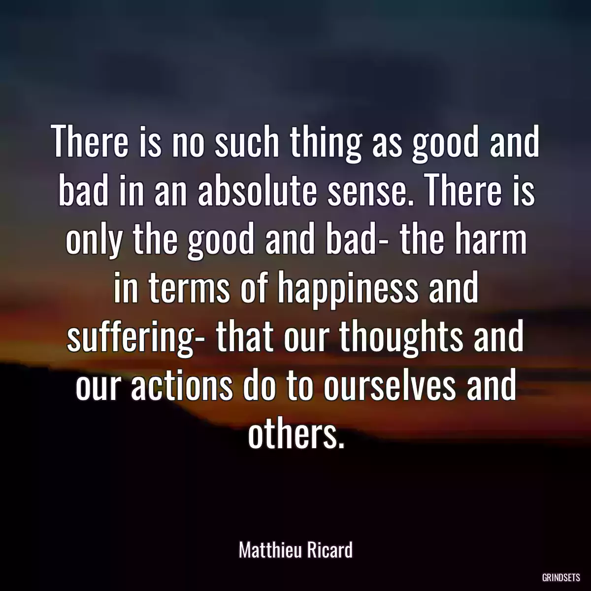 There is no such thing as good and bad in an absolute sense. There is only the good and bad- the harm in terms of happiness and suffering- that our thoughts and our actions do to ourselves and others.