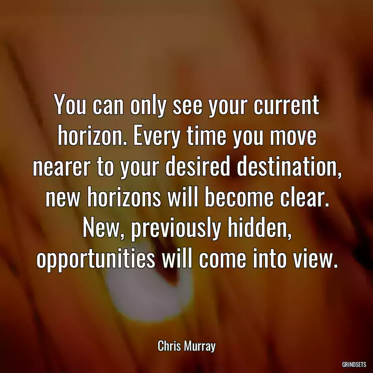 You can only see your current horizon. Every time you move nearer to your desired destination, new horizons will become clear. New, previously hidden, opportunities will come into view.