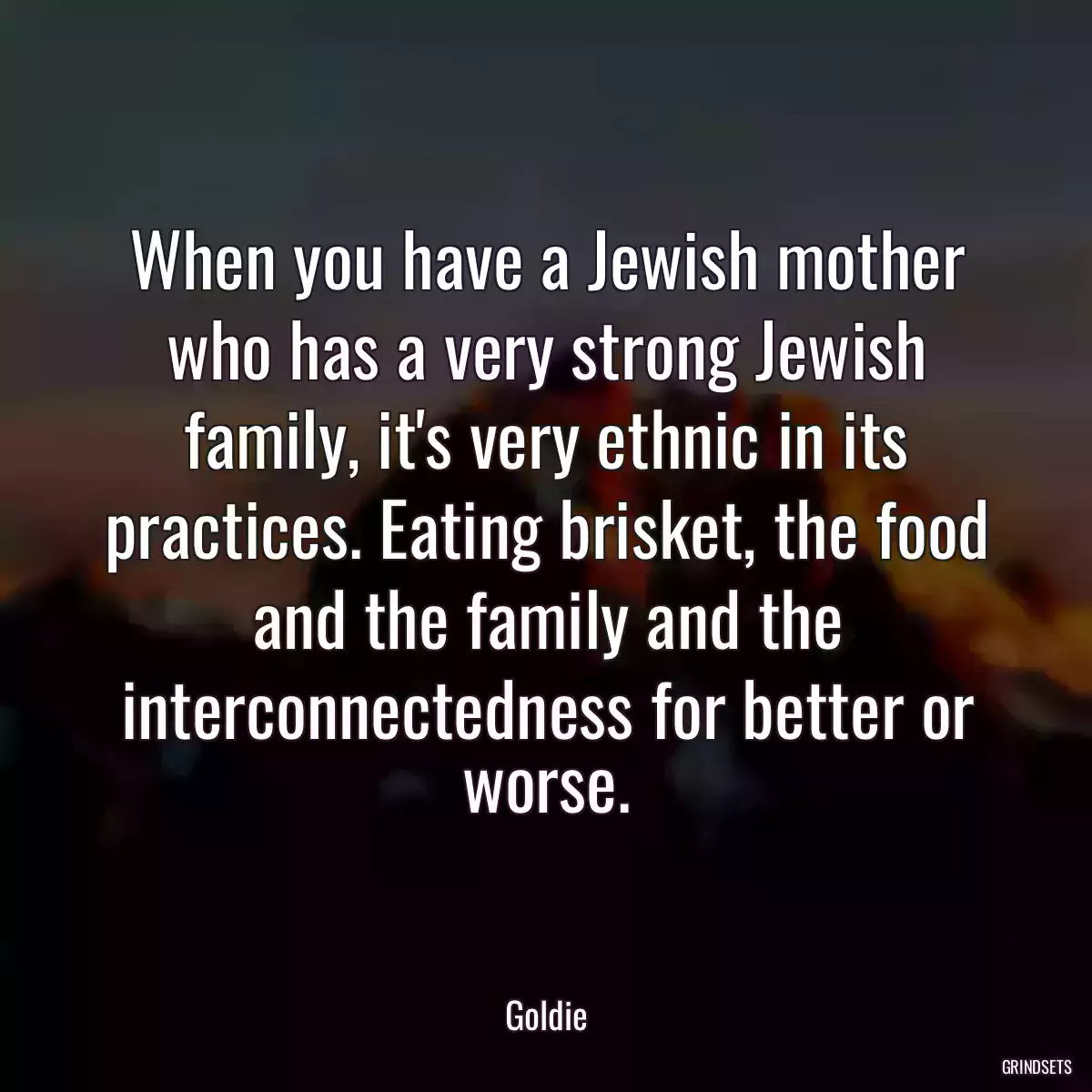 When you have a Jewish mother who has a very strong Jewish family, it\'s very ethnic in its practices. Eating brisket, the food and the family and the interconnectedness for better or worse.