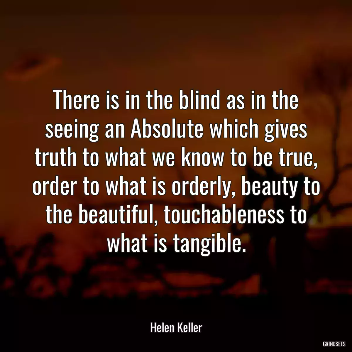 There is in the blind as in the seeing an Absolute which gives truth to what we know to be true, order to what is orderly, beauty to the beautiful, touchableness to what is tangible.