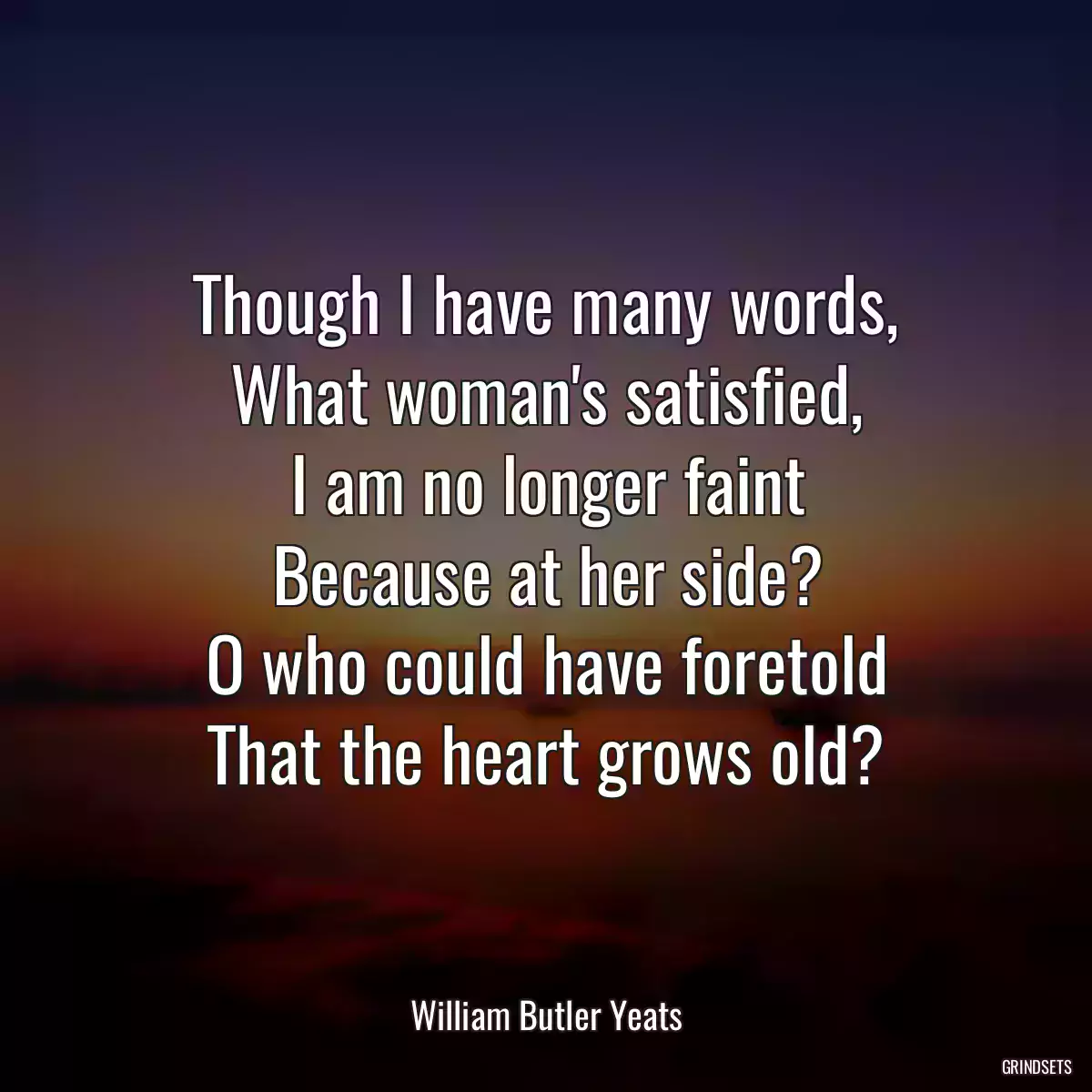 Though I have many words,
What woman\'s satisfied,
I am no longer faint
Because at her side?
O who could have foretold
That the heart grows old?