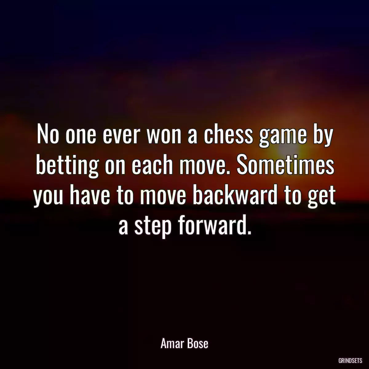 No one ever won a chess game by betting on each move. Sometimes you have to move backward to get a step forward.