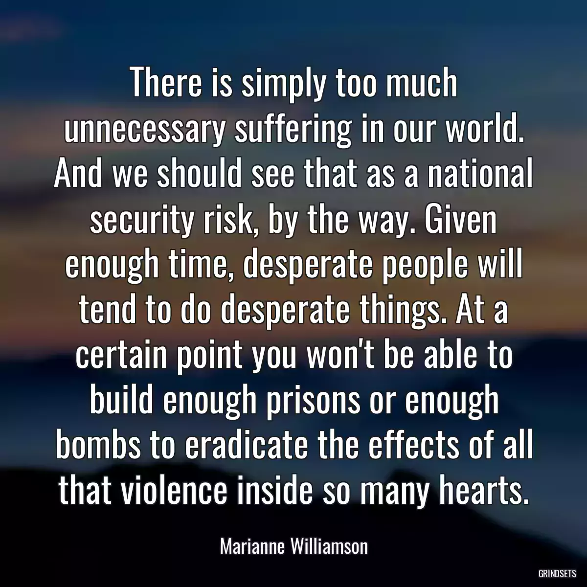 There is simply too much unnecessary suffering in our world. And we should see that as a national security risk, by the way. Given enough time, desperate people will tend to do desperate things. At a certain point you won\'t be able to build enough prisons or enough bombs to eradicate the effects of all that violence inside so many hearts.