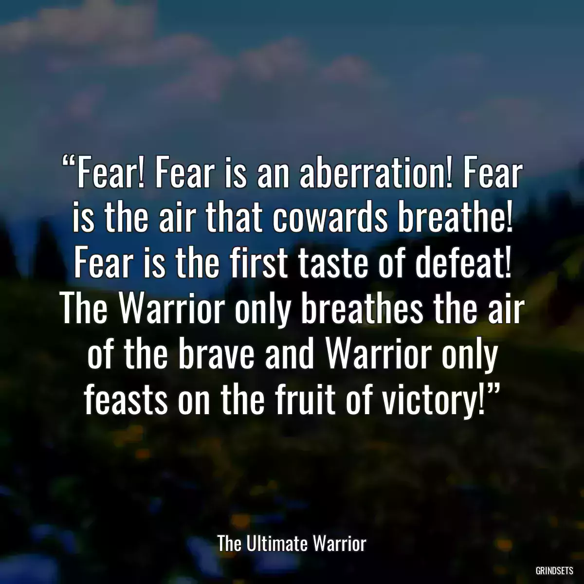 “Fear! Fear is an aberration! Fear is the air that cowards breathe! Fear is the first taste of defeat! The Warrior only breathes the air of the brave and Warrior only feasts on the fruit of victory!”