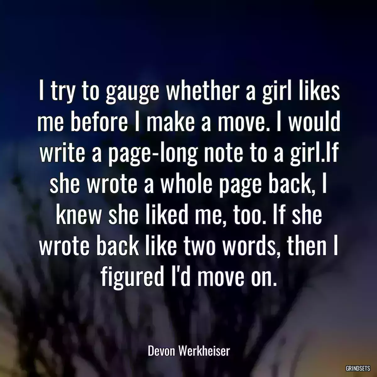 I try to gauge whether a girl likes me before I make a move. I would write a page-long note to a girl.If she wrote a whole page back, I knew she liked me, too. If she wrote back like two words, then I figured I\'d move on.