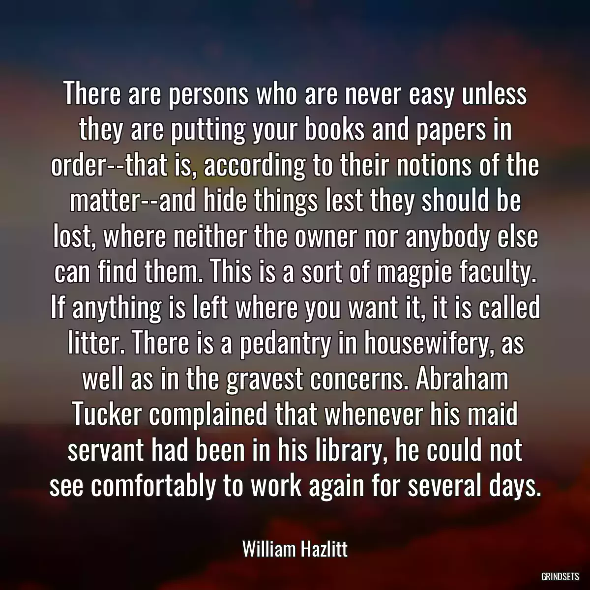 There are persons who are never easy unless they are putting your books and papers in order--that is, according to their notions of the matter--and hide things lest they should be lost, where neither the owner nor anybody else can find them. This is a sort of magpie faculty. If anything is left where you want it, it is called litter. There is a pedantry in housewifery, as well as in the gravest concerns. Abraham Tucker complained that whenever his maid servant had been in his library, he could not see comfortably to work again for several days.