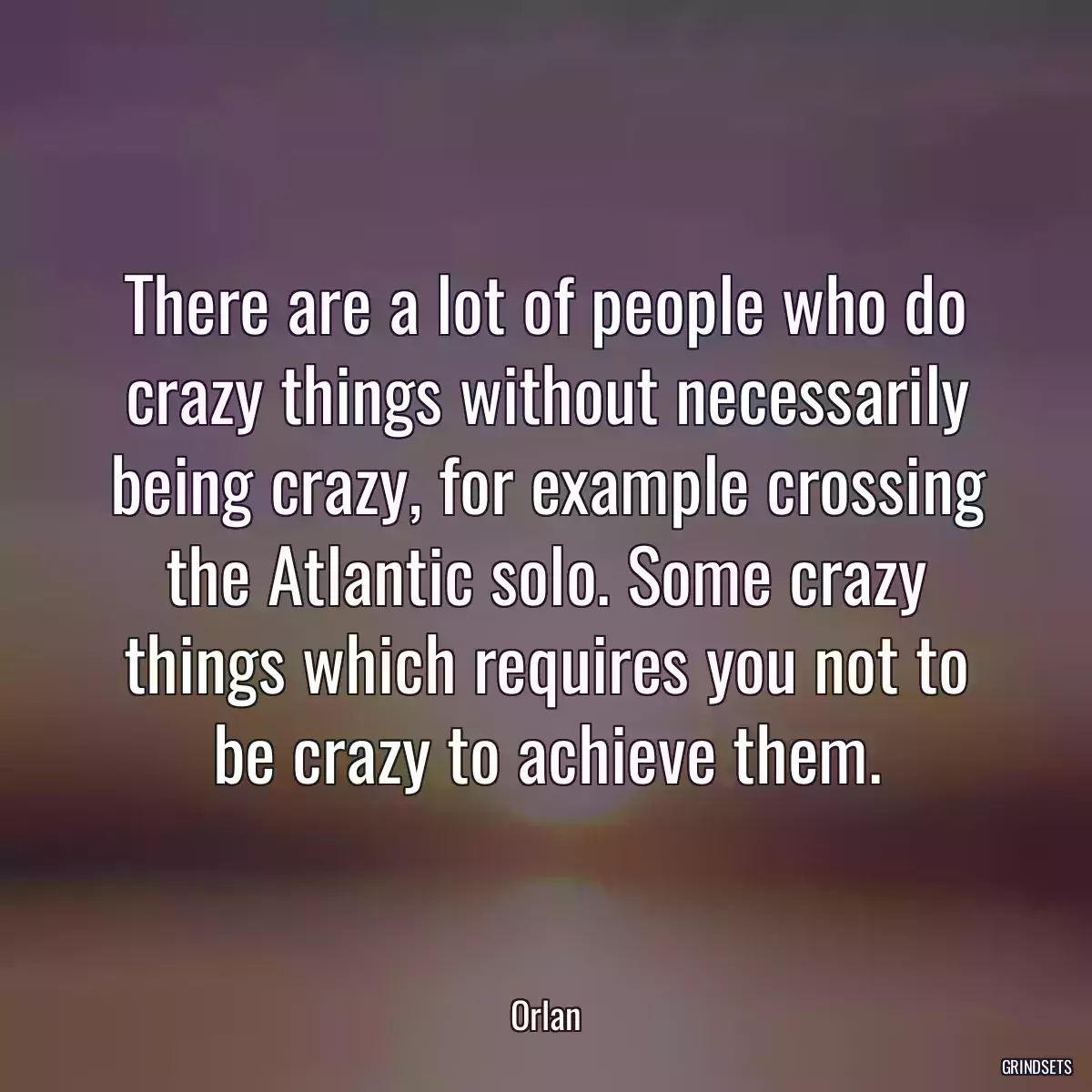 There are a lot of people who do crazy things without necessarily being crazy, for example crossing the Atlantic solo. Some crazy things which requires you not to be crazy to achieve them.