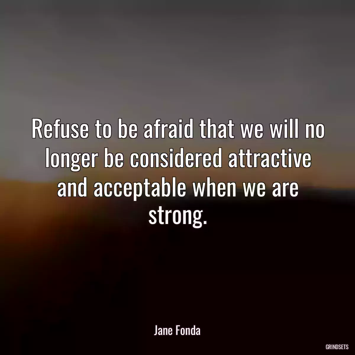 Refuse to be afraid that we will no longer be considered attractive and acceptable when we are strong.