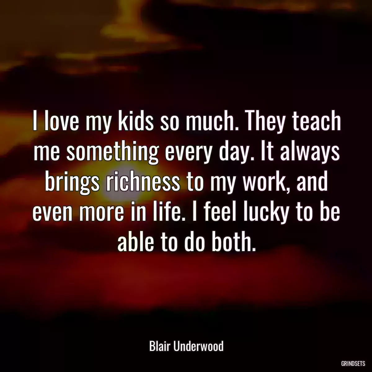 I love my kids so much. They teach me something every day. It always brings richness to my work, and even more in life. I feel lucky to be able to do both.