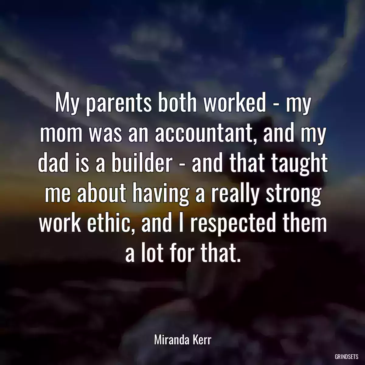 My parents both worked - my mom was an accountant, and my dad is a builder - and that taught me about having a really strong work ethic, and I respected them a lot for that.