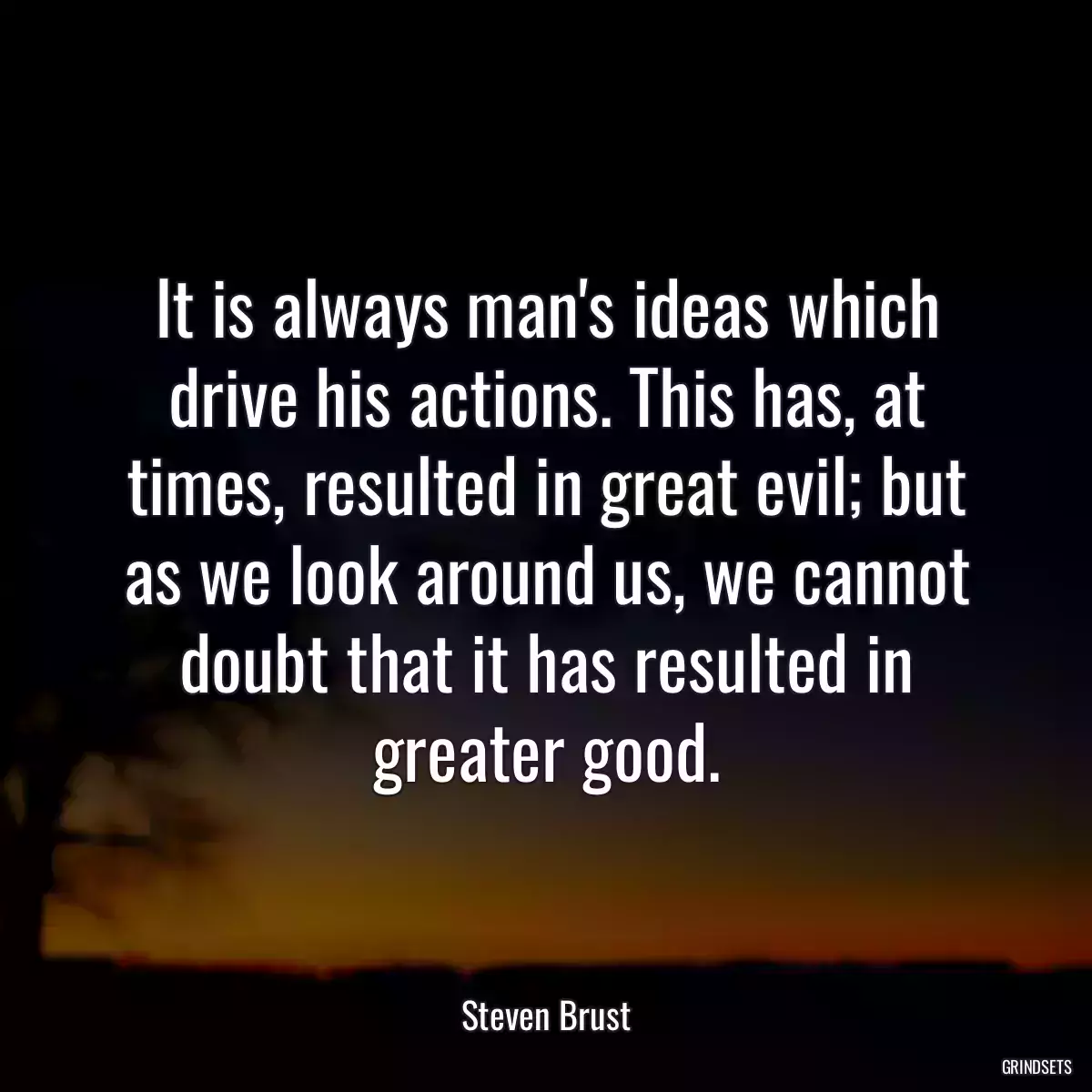 It is always man\'s ideas which drive his actions. This has, at times, resulted in great evil; but as we look around us, we cannot doubt that it has resulted in greater good.