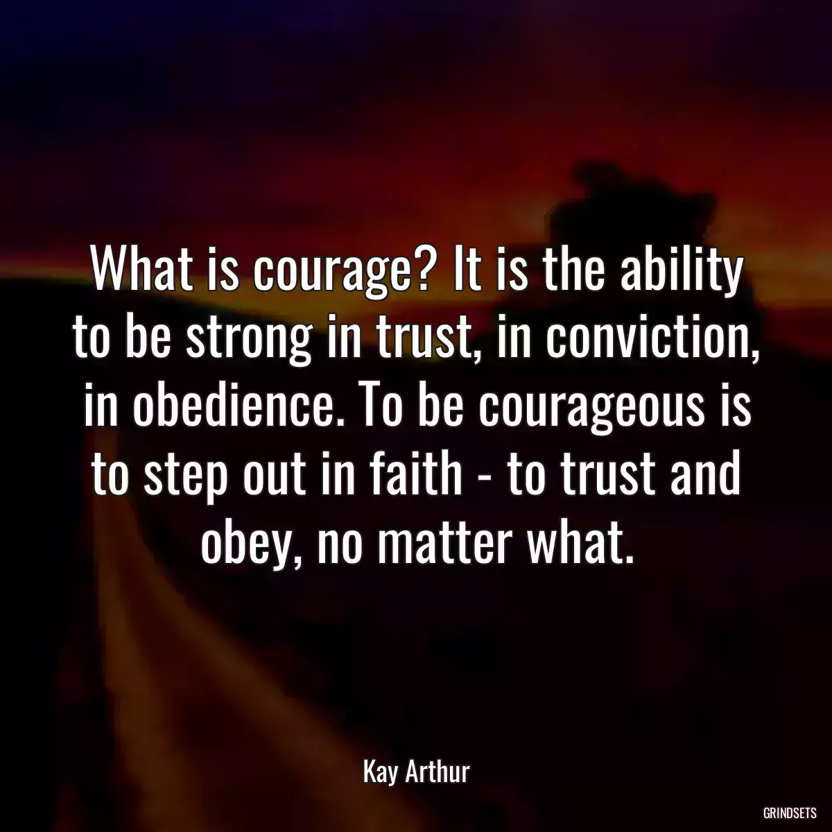 What is courage? It is the ability to be strong in trust, in conviction, in obedience. To be courageous is to step out in faith - to trust and obey, no matter what.