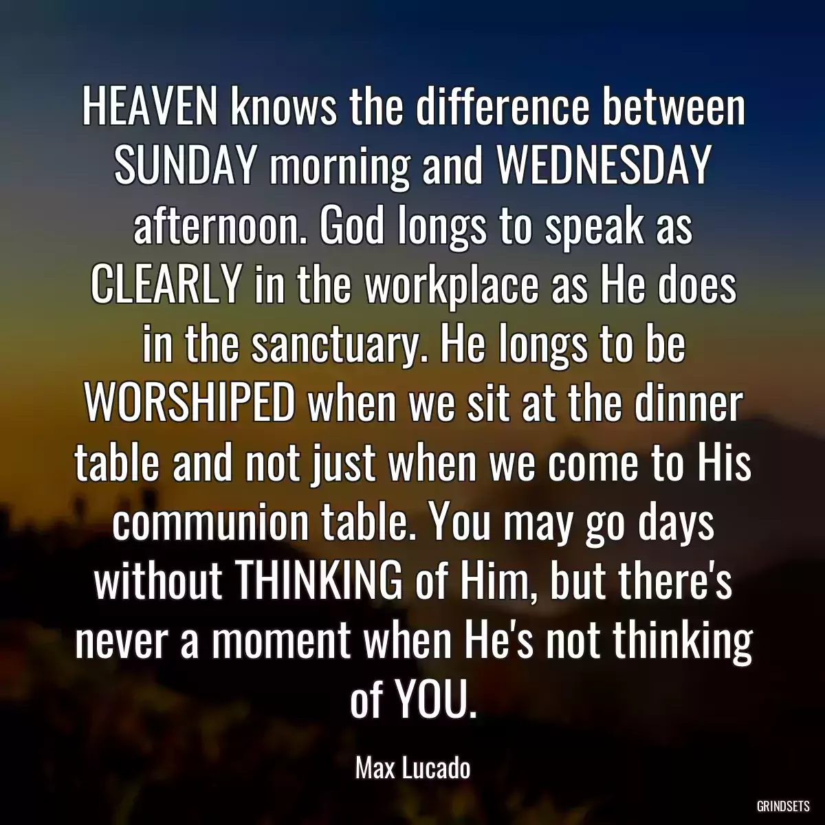 HEAVEN knows the difference between SUNDAY morning and WEDNESDAY afternoon. God longs to speak as CLEARLY in the workplace as He does in the sanctuary. He longs to be WORSHIPED when we sit at the dinner table and not just when we come to His communion table. You may go days without THINKING of Him, but there\'s never a moment when He\'s not thinking of YOU.