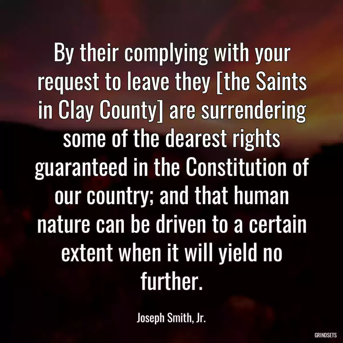 By their complying with your request to leave they [the Saints in Clay County] are surrendering some of the dearest rights guaranteed in the Constitution of our country; and that human nature can be driven to a certain extent when it will yield no further.