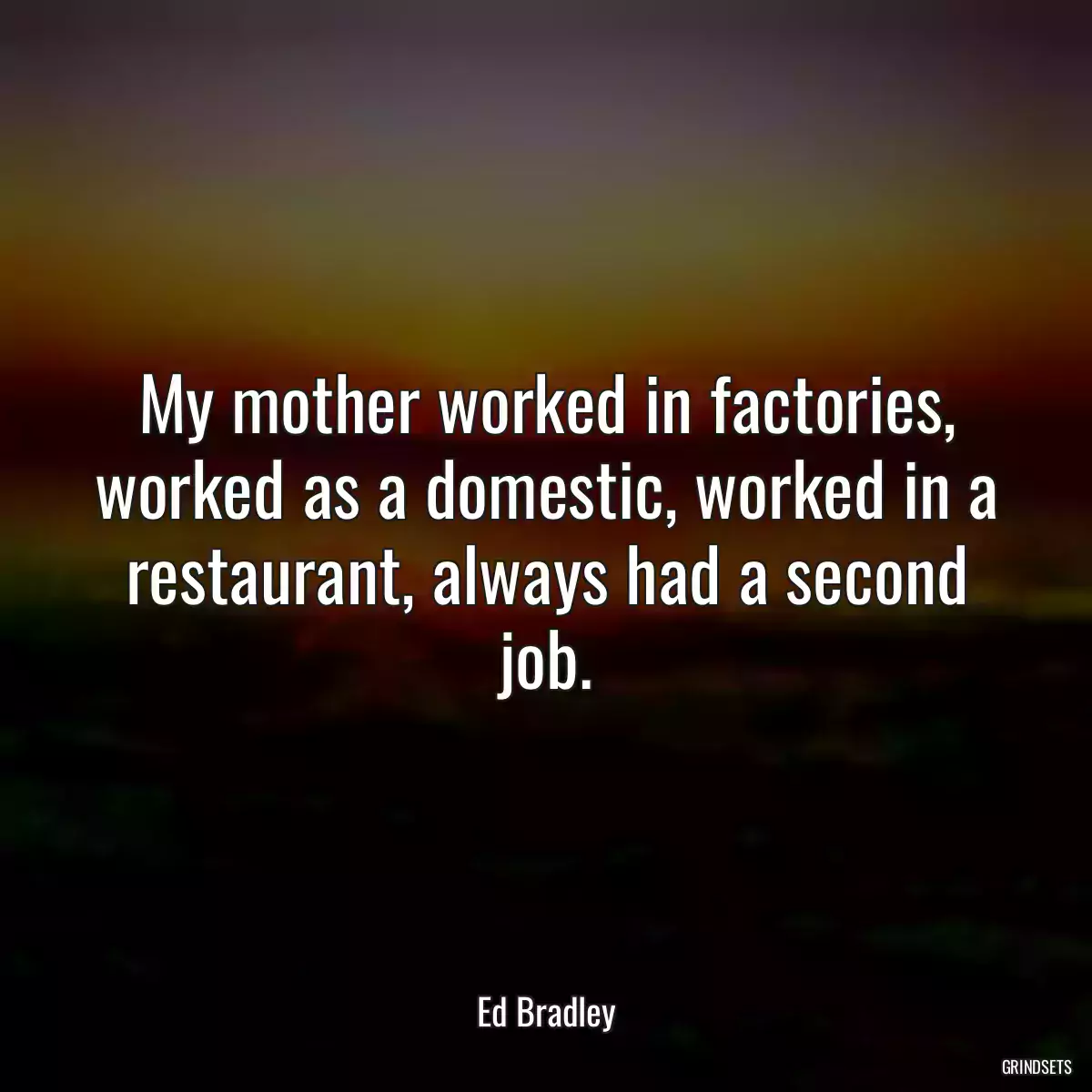 My mother worked in factories, worked as a domestic, worked in a restaurant, always had a second job.