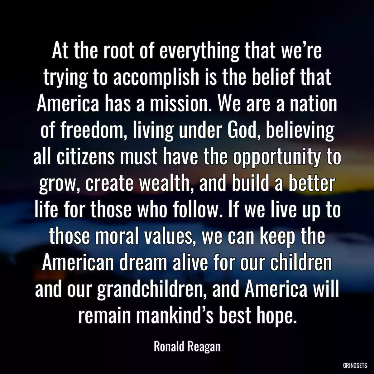 At the root of everything that we’re trying to accomplish is the belief that America has a mission. We are a nation of freedom, living under God, believing all citizens must have the opportunity to grow, create wealth, and build a better life for those who follow. If we live up to those moral values, we can keep the American dream alive for our children and our grandchildren, and America will remain mankind’s best hope.