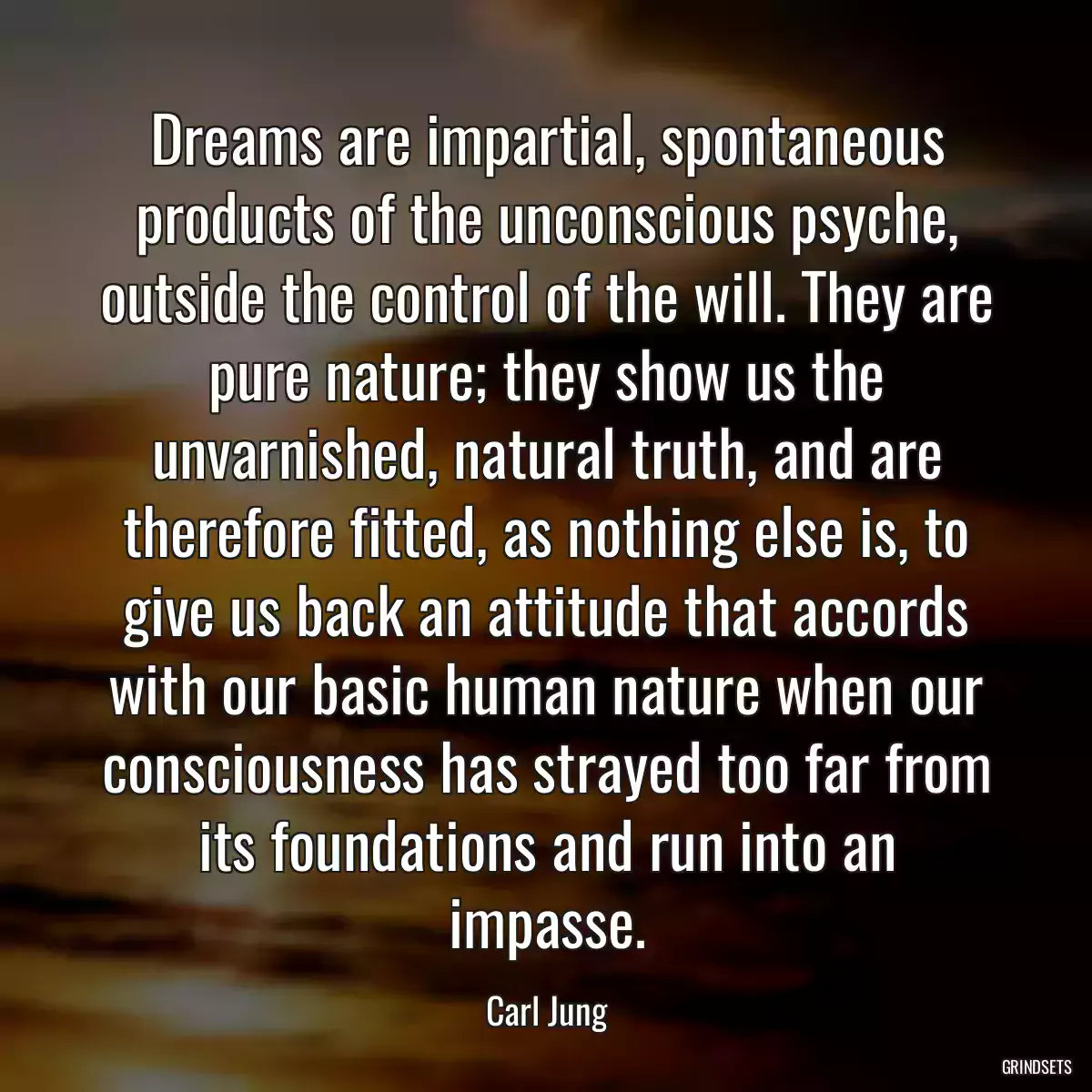 Dreams are impartial, spontaneous products of the unconscious psyche, outside the control of the will. They are pure nature; they show us the unvarnished, natural truth, and are therefore fitted, as nothing else is, to give us back an attitude that accords with our basic human nature when our consciousness has strayed too far from its foundations and run into an impasse.