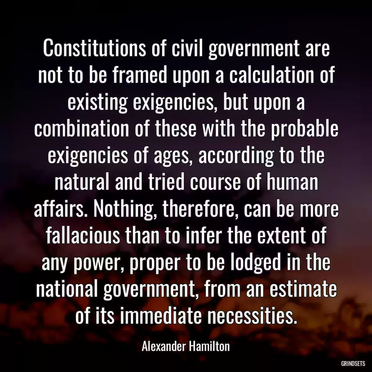 Constitutions of civil government are not to be framed upon a calculation of existing exigencies, but upon a combination of these with the probable exigencies of ages, according to the natural and tried course of human affairs. Nothing, therefore, can be more fallacious than to infer the extent of any power, proper to be lodged in the national government, from an estimate of its immediate necessities.