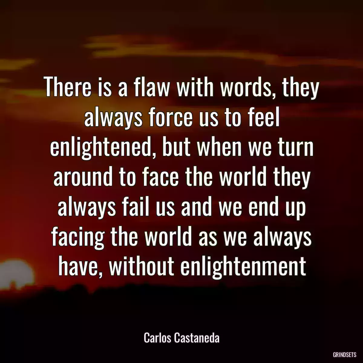 There is a flaw with words, they always force us to feel enlightened, but when we turn around to face the world they always fail us and we end up facing the world as we always have, without enlightenment