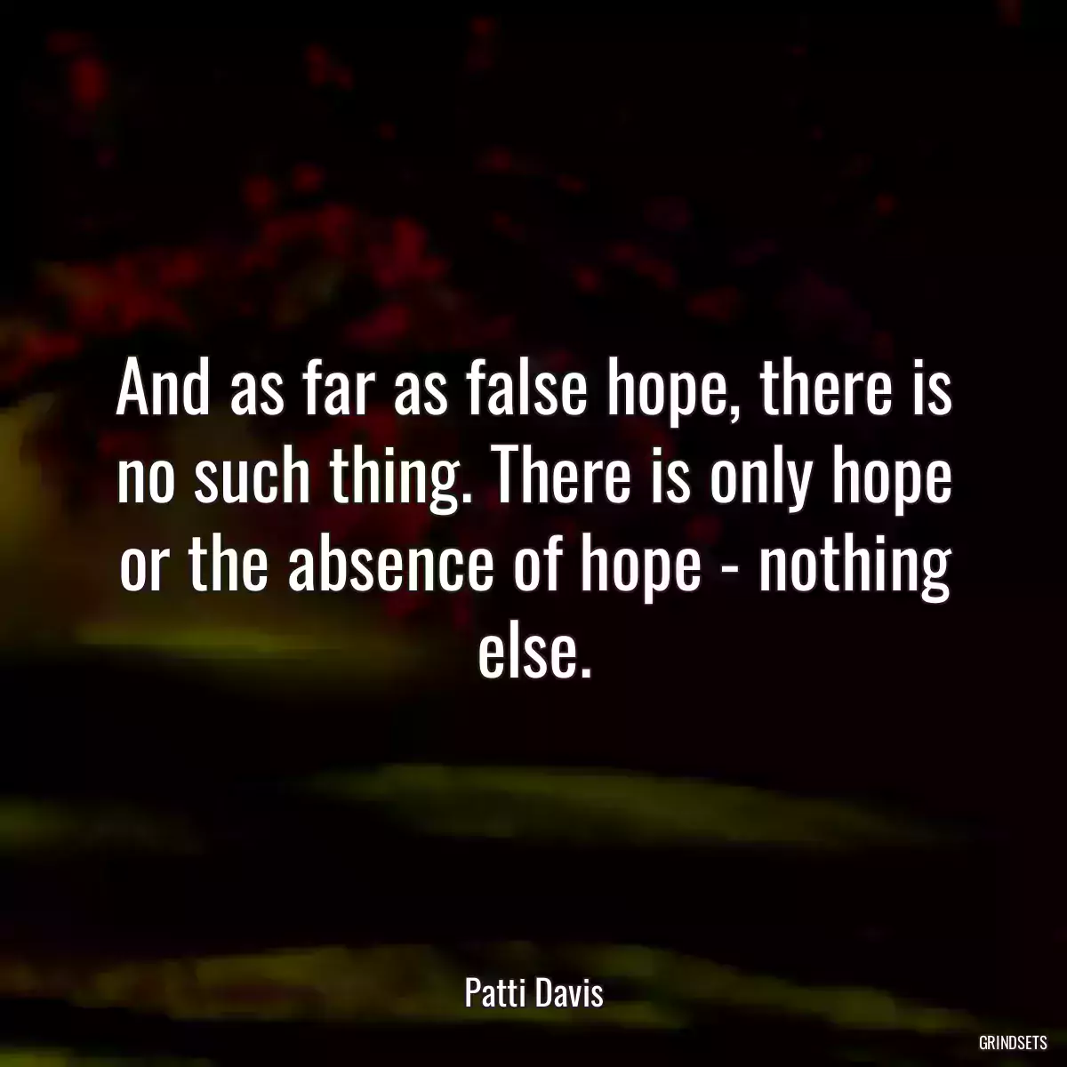 And as far as false hope, there is no such thing. There is only hope or the absence of hope - nothing else.