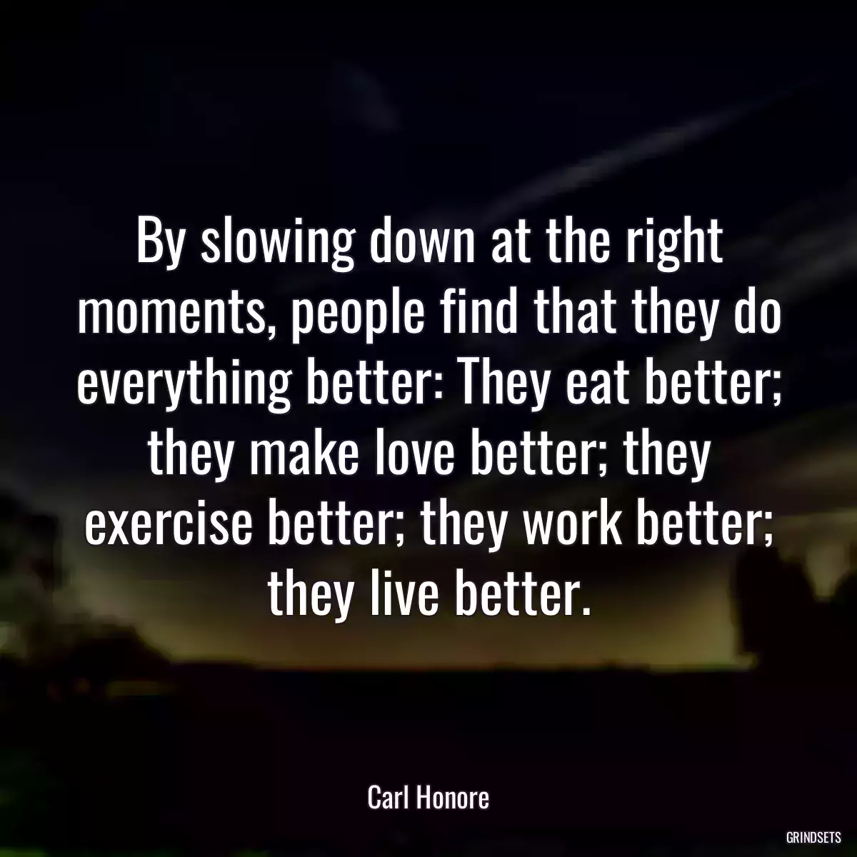 By slowing down at the right moments, people find that they do everything better: They eat better; they make love better; they exercise better; they work better; they live better.