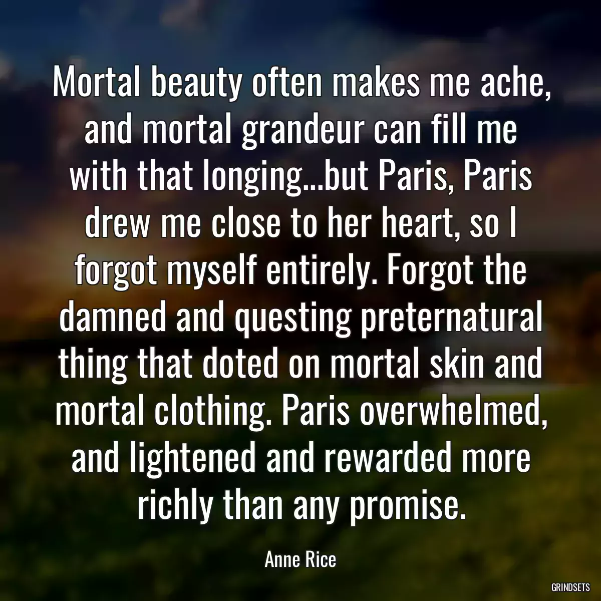 Mortal beauty often makes me ache, and mortal grandeur can fill me with that longing...but Paris, Paris drew me close to her heart, so I forgot myself entirely. Forgot the damned and questing preternatural thing that doted on mortal skin and mortal clothing. Paris overwhelmed, and lightened and rewarded more richly than any promise.