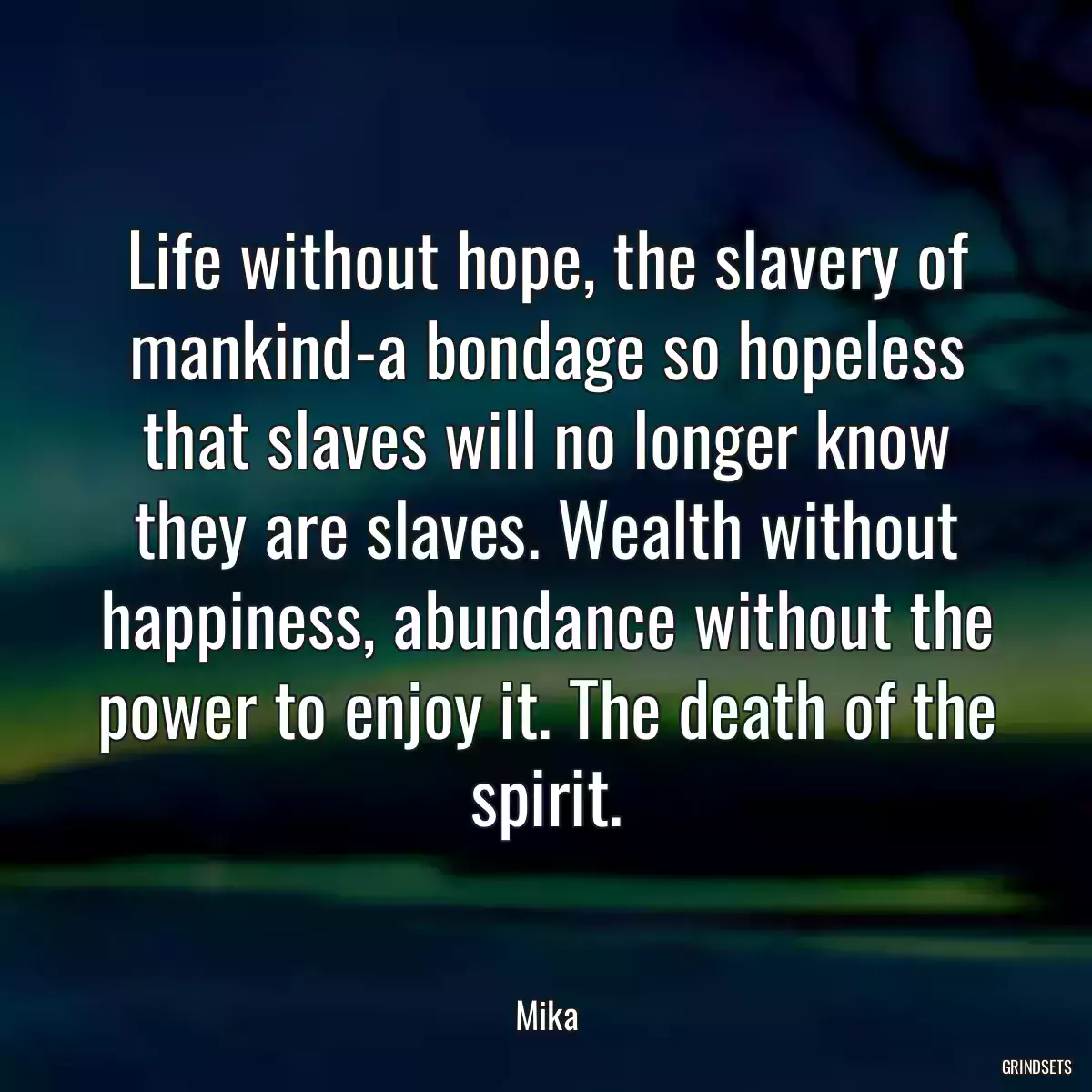 Life without hope, the slavery of mankind-a bondage so hopeless that slaves will no longer know they are slaves. Wealth without happiness, abundance without the power to enjoy it. The death of the spirit.