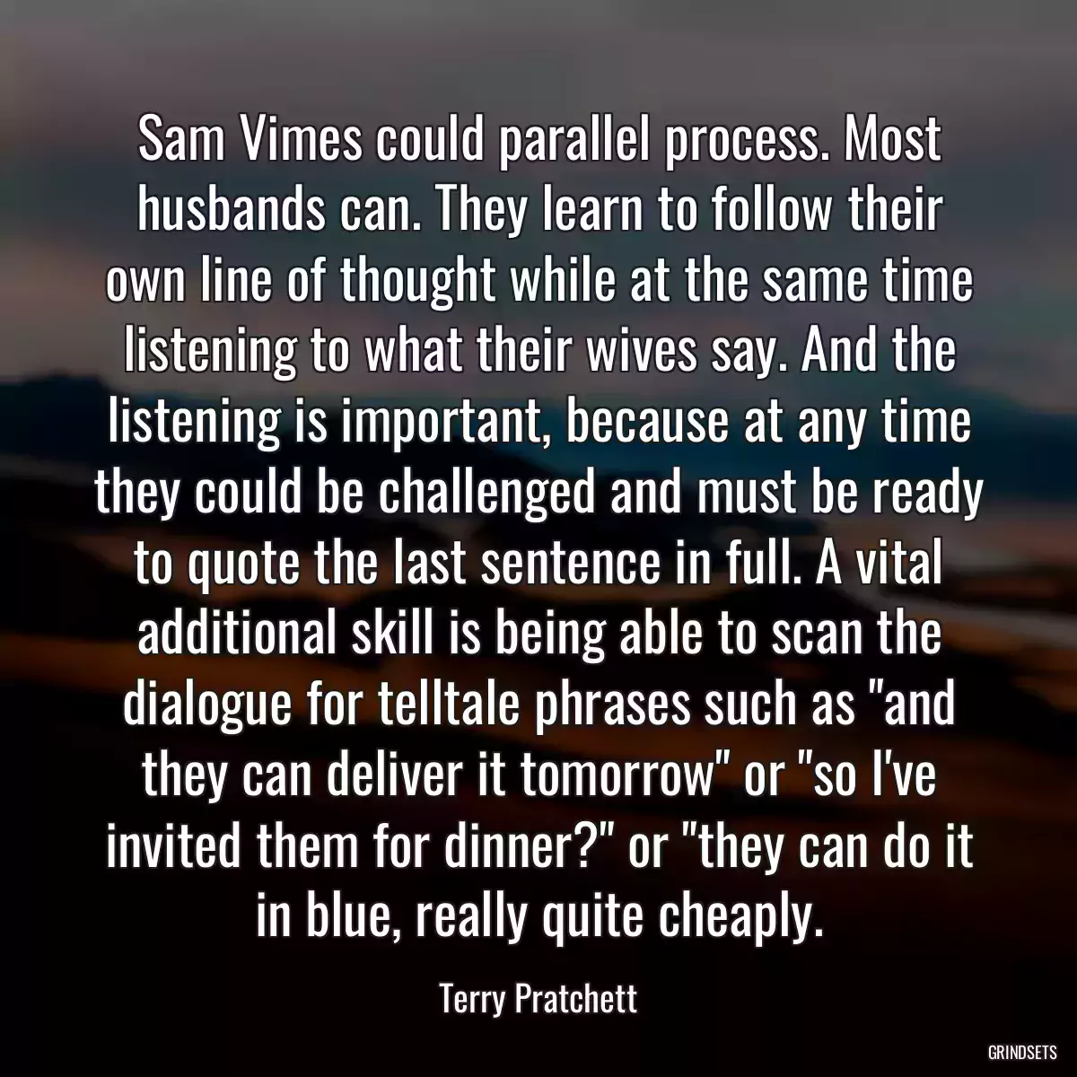 Sam Vimes could parallel process. Most husbands can. They learn to follow their own line of thought while at the same time listening to what their wives say. And the listening is important, because at any time they could be challenged and must be ready to quote the last sentence in full. A vital additional skill is being able to scan the dialogue for telltale phrases such as \