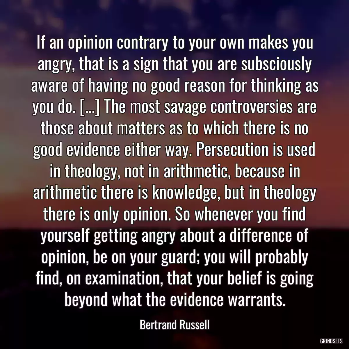 If an opinion contrary to your own makes you angry, that is a sign that you are subsciously aware of having no good reason for thinking as you do. [...] The most savage controversies are those about matters as to which there is no good evidence either way. Persecution is used in theology, not in arithmetic, because in arithmetic there is knowledge, but in theology there is only opinion. So whenever you find yourself getting angry about a difference of opinion, be on your guard; you will probably find, on examination, that your belief is going beyond what the evidence warrants.