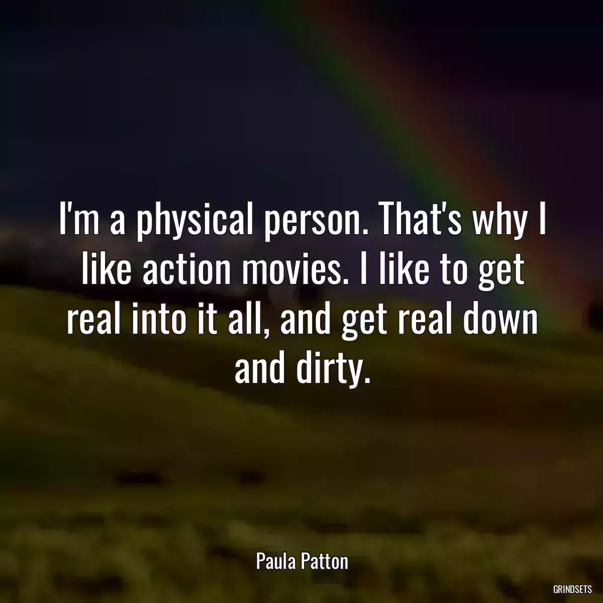 I\'m a physical person. That\'s why I like action movies. I like to get real into it all, and get real down and dirty.