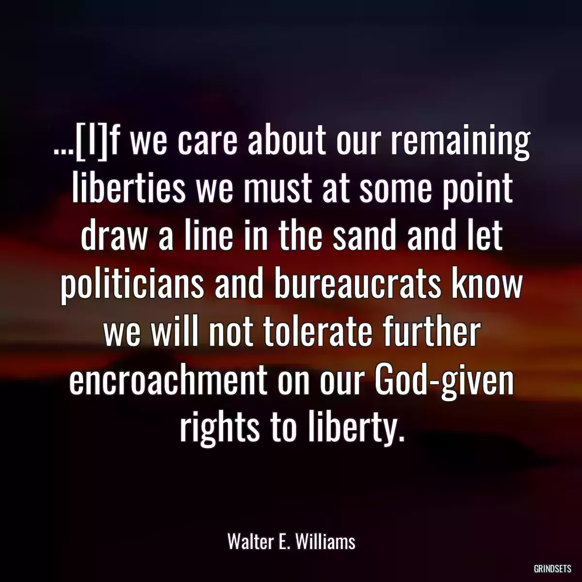 ...[I]f we care about our remaining liberties we must at some point draw a line in the sand and let politicians and bureaucrats know we will not tolerate further encroachment on our God-given rights to liberty.