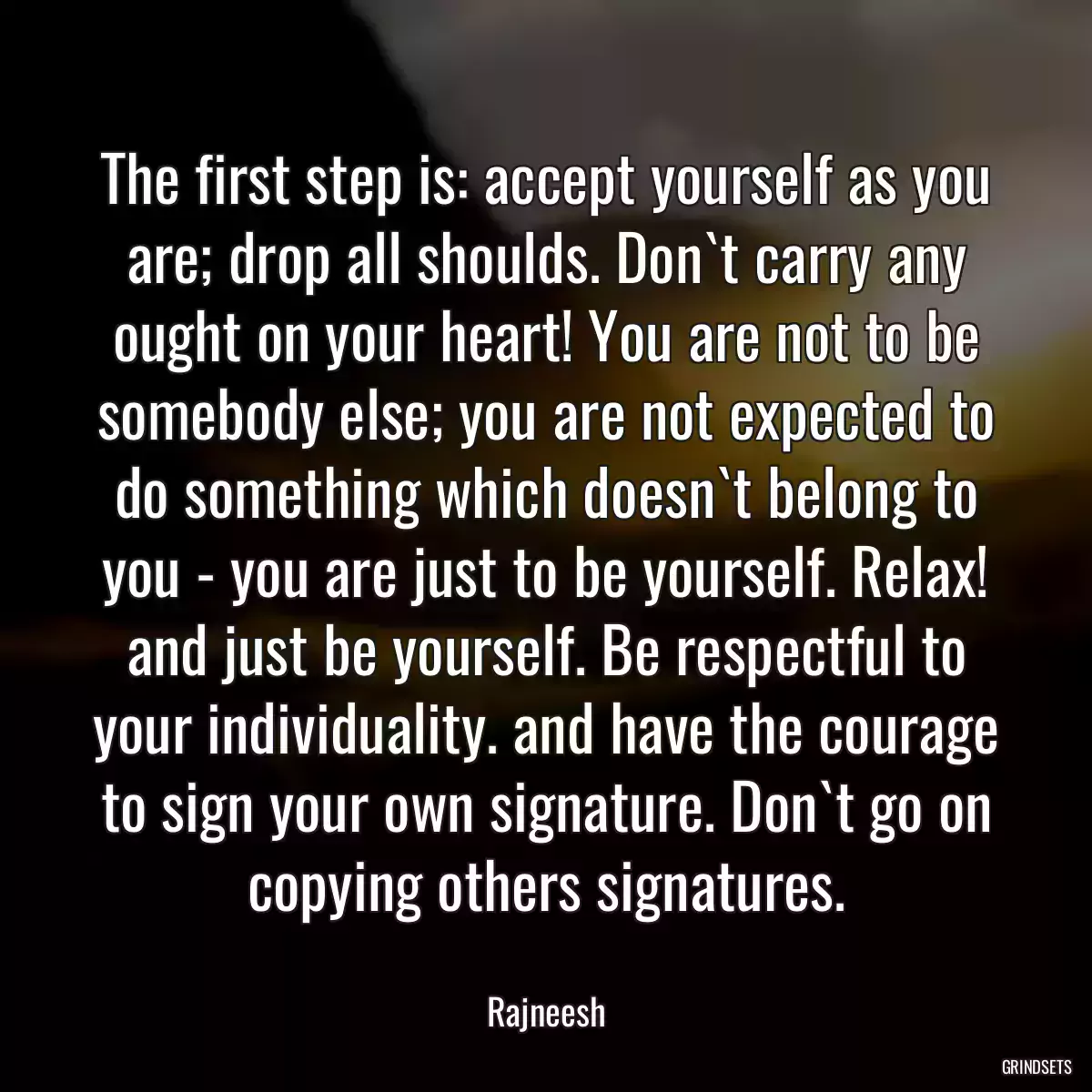 The first step is: accept yourself as you are; drop all shoulds. Don`t carry any ought on your heart! You are not to be somebody else; you are not expected to do something which doesn`t belong to you - you are just to be yourself. Relax! and just be yourself. Be respectful to your individuality. and have the courage to sign your own signature. Don`t go on copying others signatures.