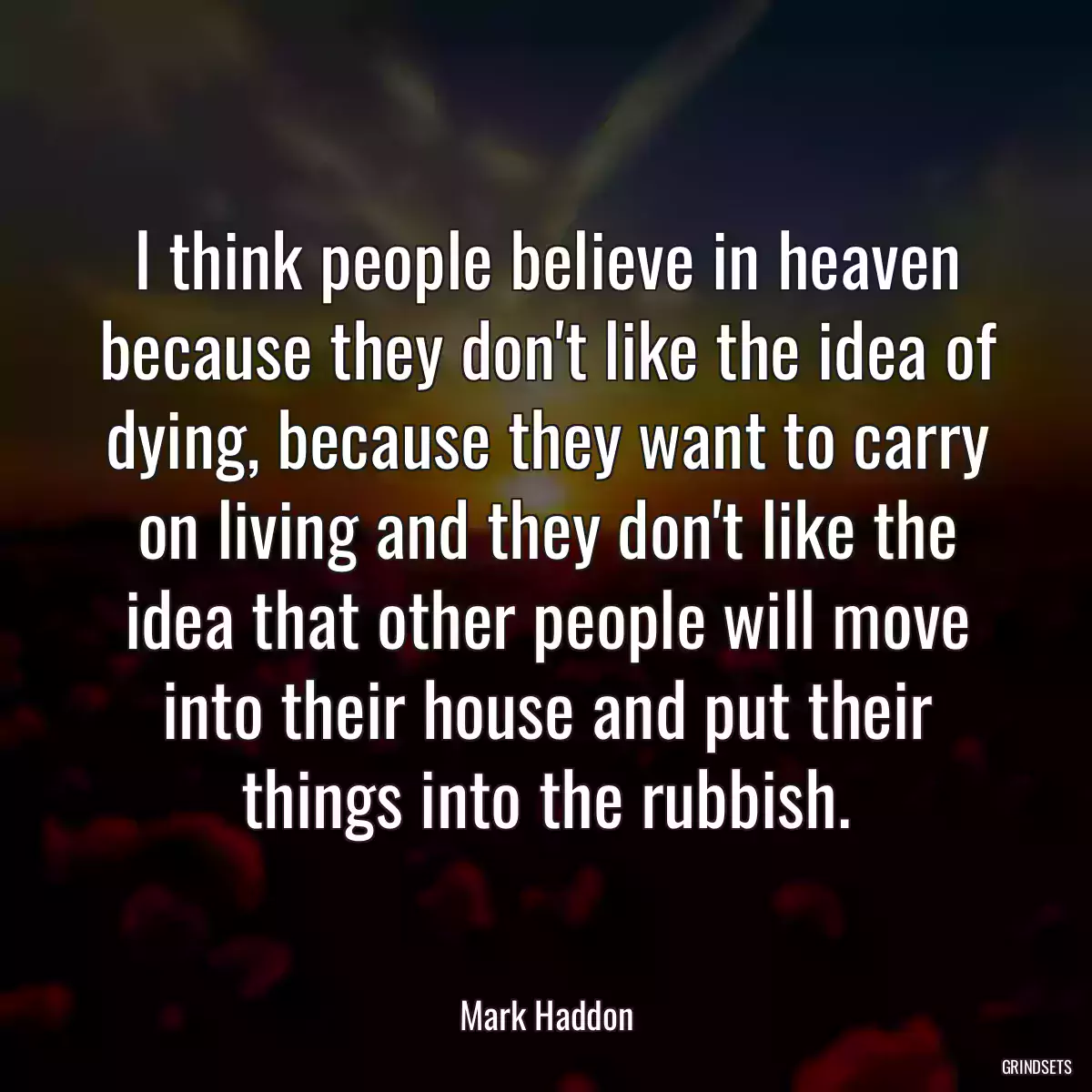 I think people believe in heaven because they don\'t like the idea of dying, because they want to carry on living and they don\'t like the idea that other people will move into their house and put their things into the rubbish.