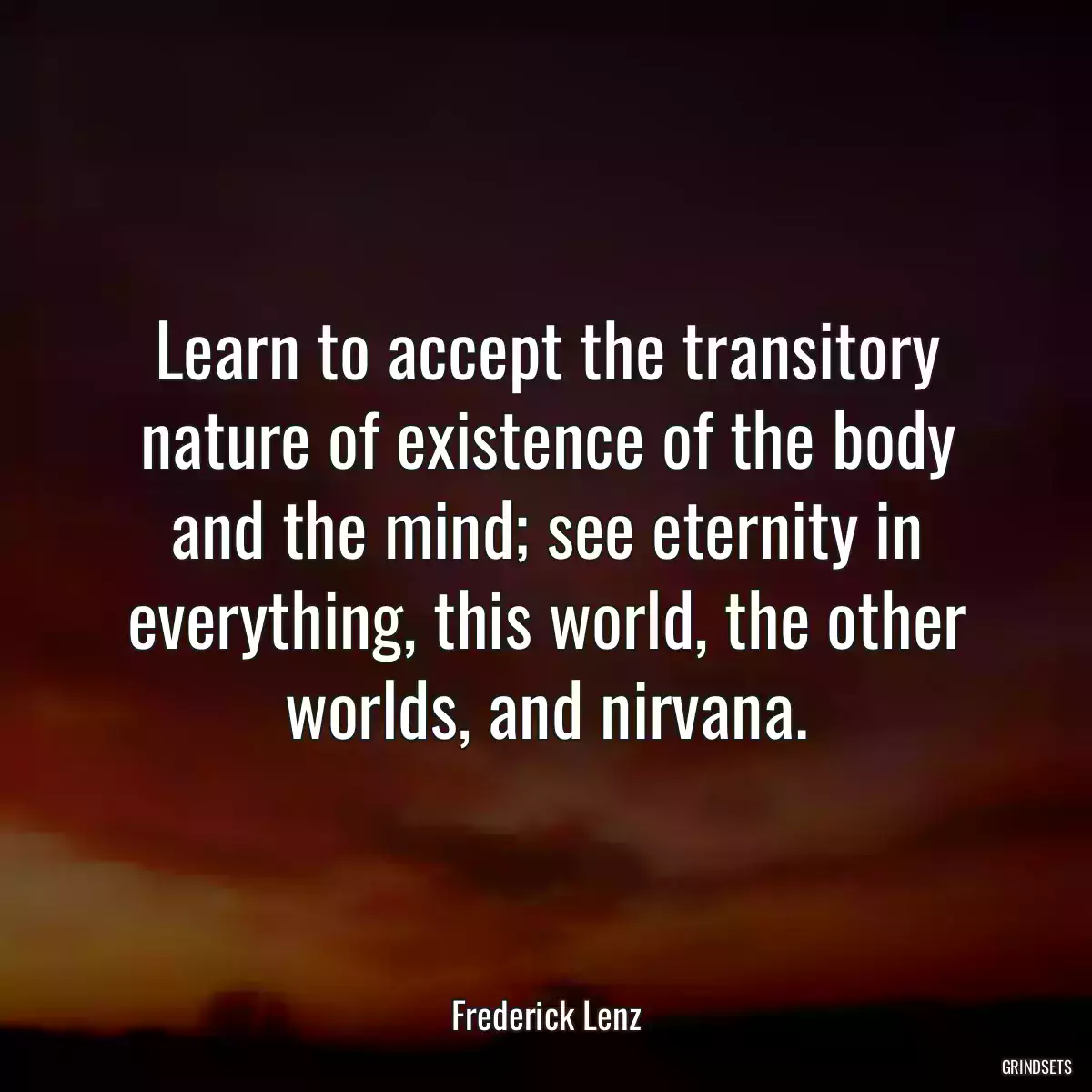 Learn to accept the transitory nature of existence of the body and the mind; see eternity in everything, this world, the other worlds, and nirvana.