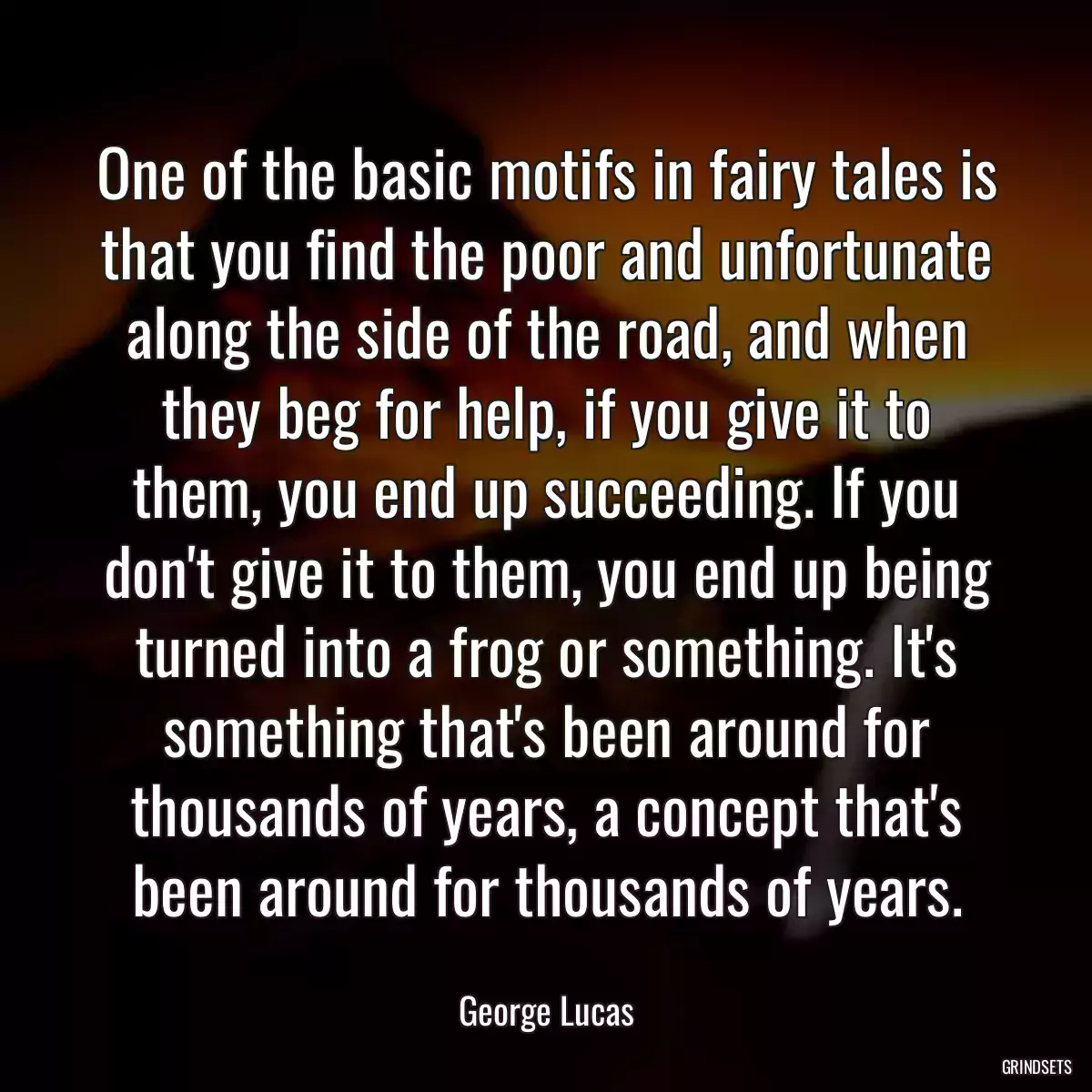 One of the basic motifs in fairy tales is that you find the poor and unfortunate along the side of the road, and when they beg for help, if you give it to them, you end up succeeding. If you don\'t give it to them, you end up being turned into a frog or something. It\'s something that\'s been around for thousands of years, a concept that\'s been around for thousands of years.