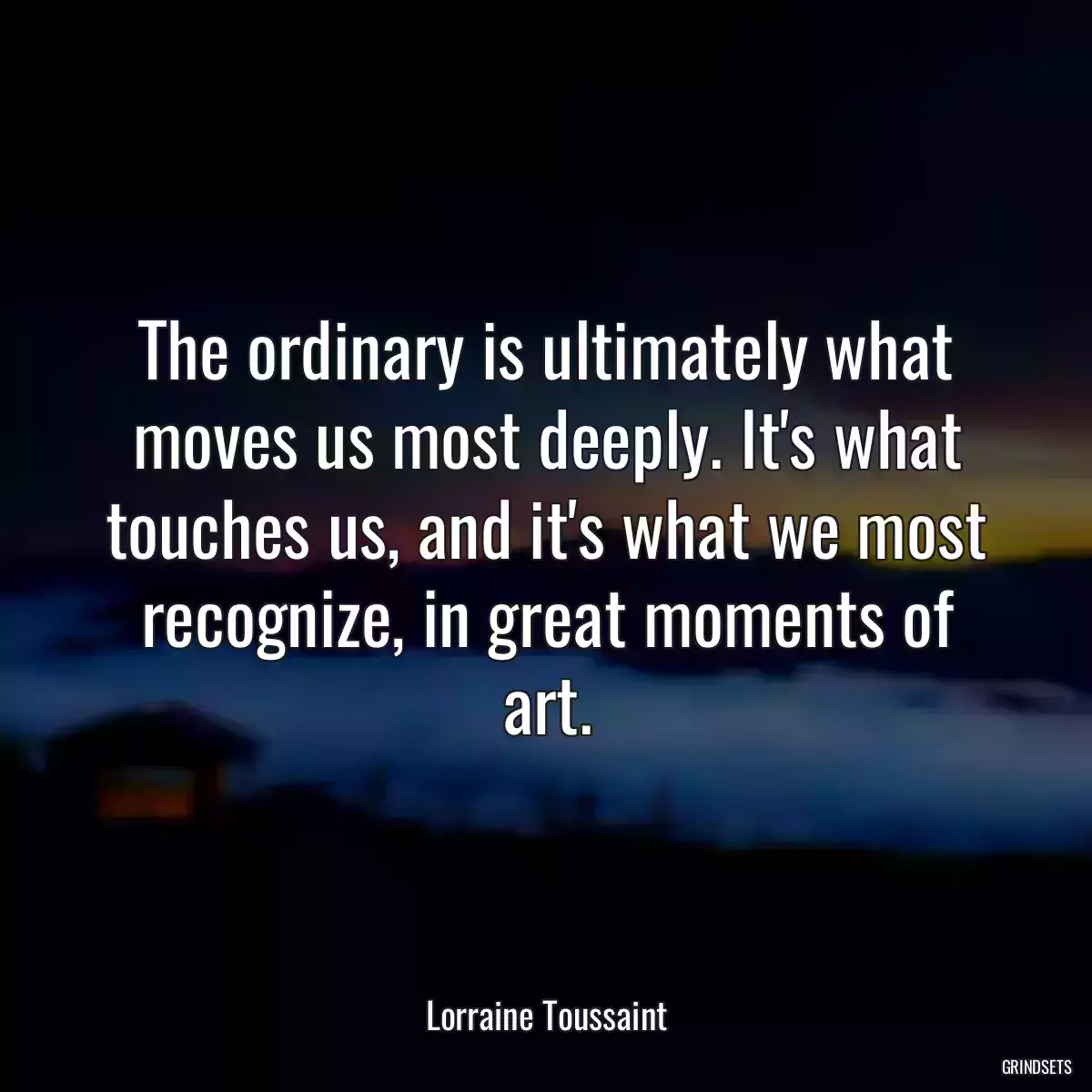 The ordinary is ultimately what moves us most deeply. It\'s what touches us, and it\'s what we most recognize, in great moments of art.