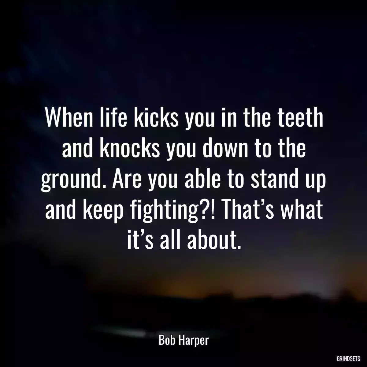 When life kicks you in the teeth and knocks you down to the ground. Are you able to stand up and keep fighting?! That’s what it’s all about.