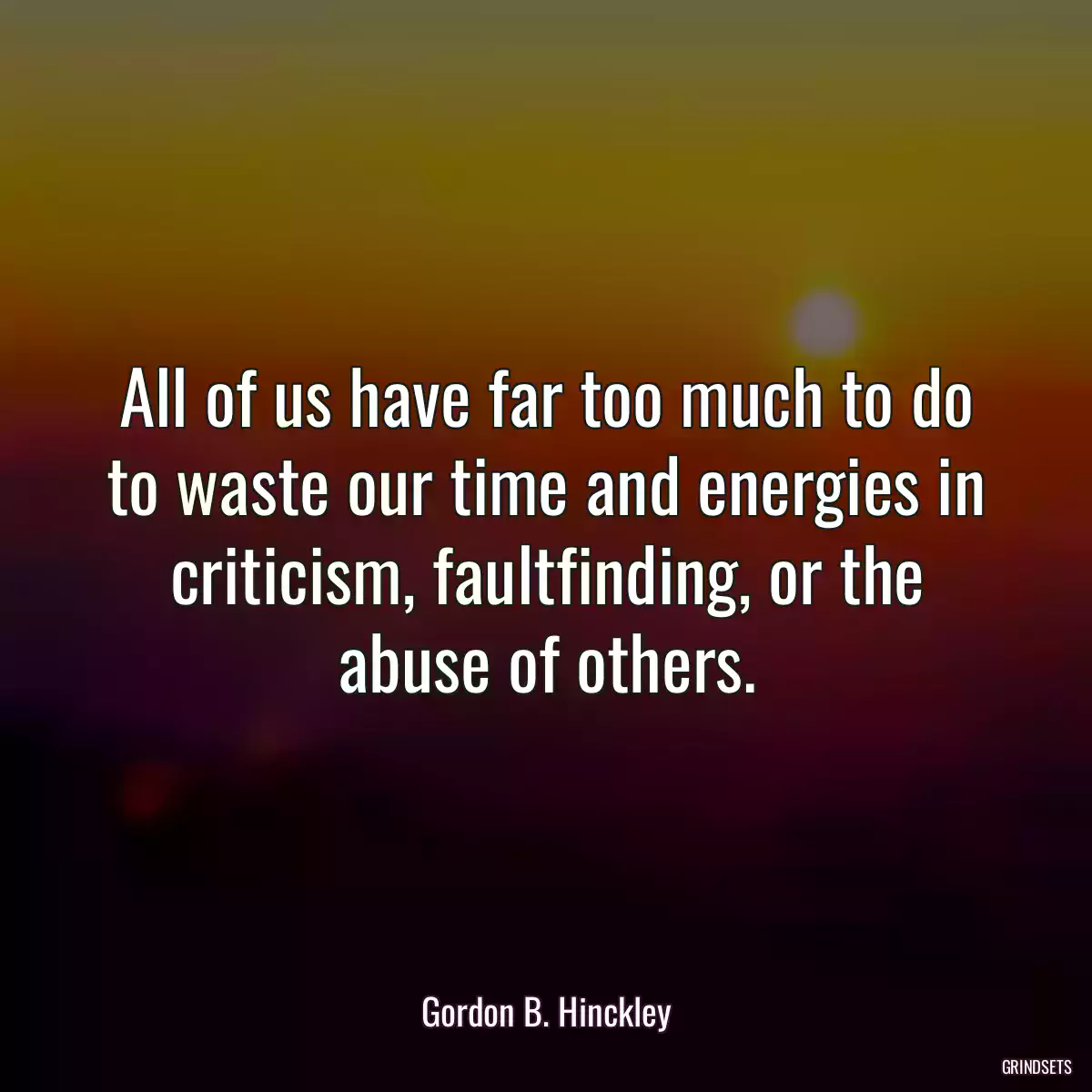 All of us have far too much to do to waste our time and energies in criticism, faultfinding, or the abuse of others.