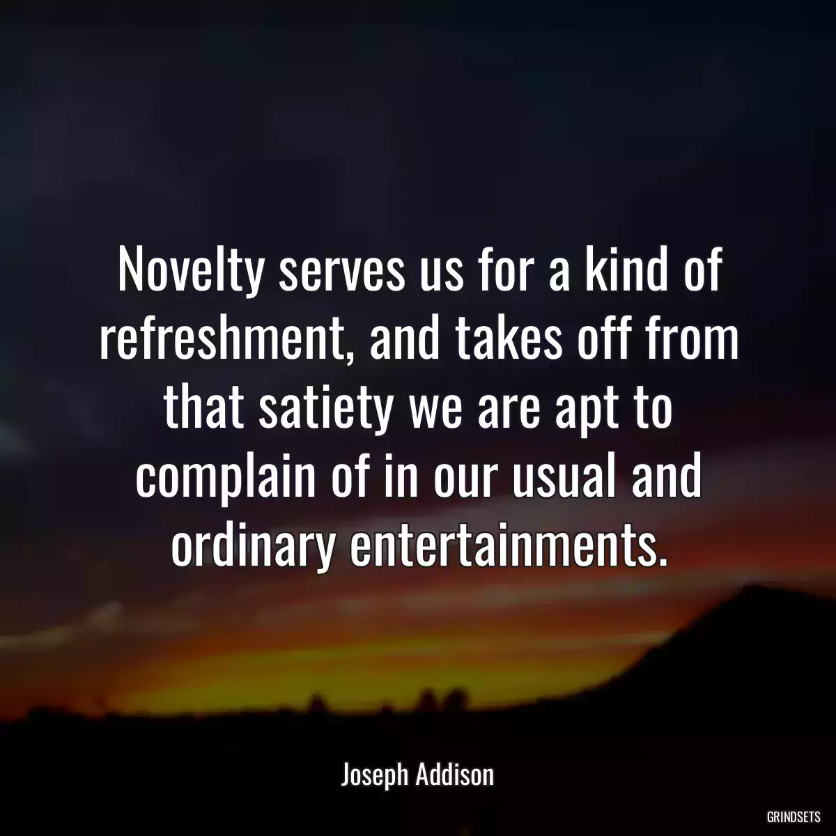 Novelty serves us for a kind of refreshment, and takes off from that satiety we are apt to complain of in our usual and ordinary entertainments.