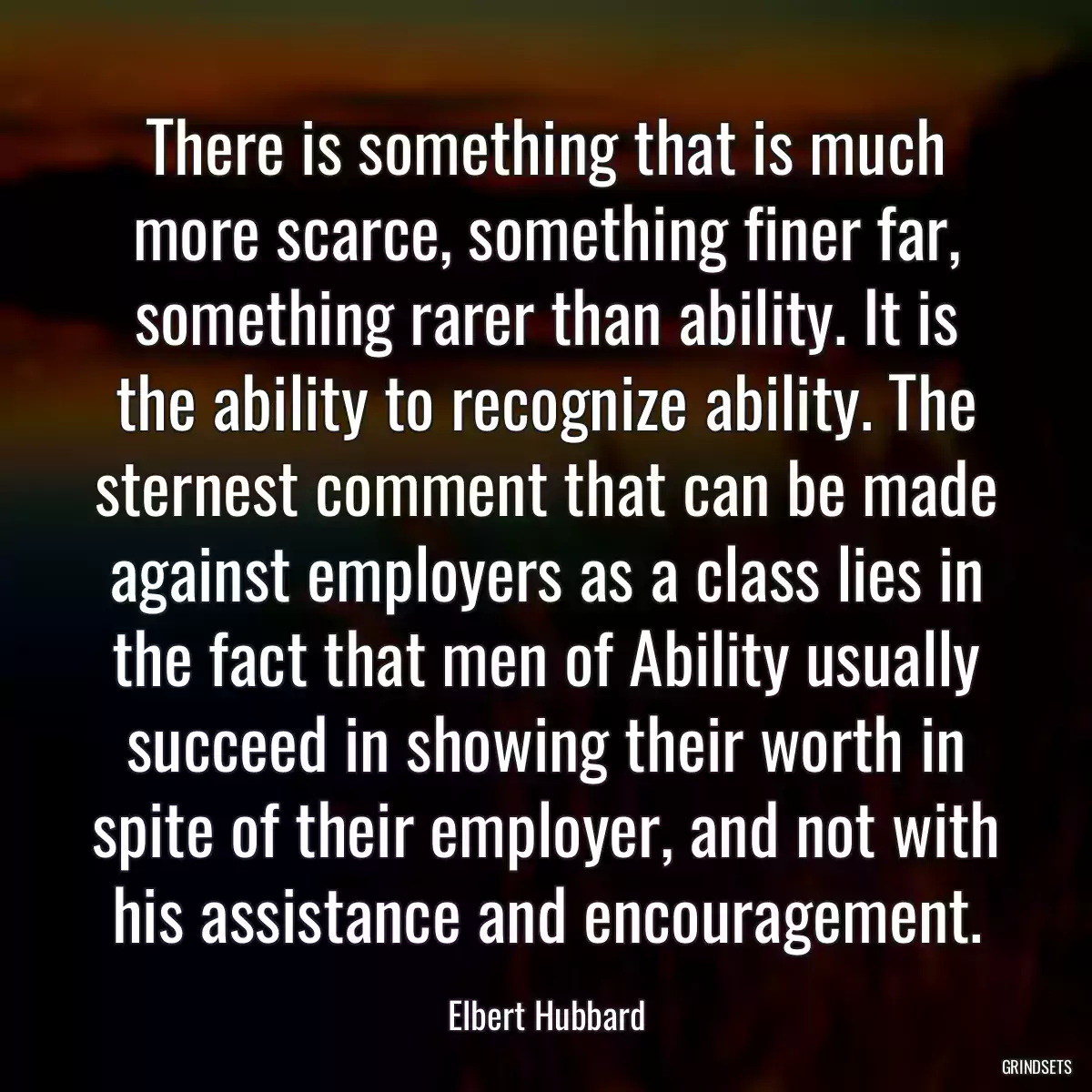 There is something that is much more scarce, something finer far, something rarer than ability. It is the ability to recognize ability. The sternest comment that can be made against employers as a class lies in the fact that men of Ability usually succeed in showing their worth in spite of their employer, and not with his assistance and encouragement.