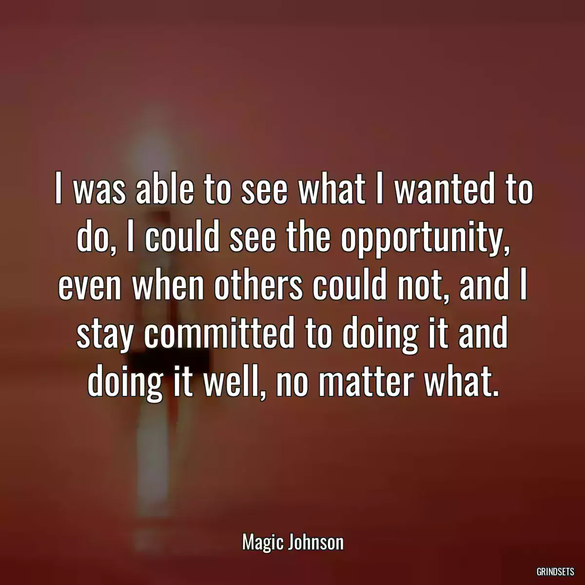 I was able to see what I wanted to do, I could see the opportunity, even when others could not, and I stay committed to doing it and doing it well, no matter what.