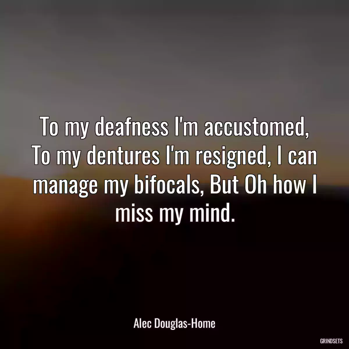 To my deafness I\'m accustomed, To my dentures I\'m resigned, I can manage my bifocals, But Oh how I miss my mind.