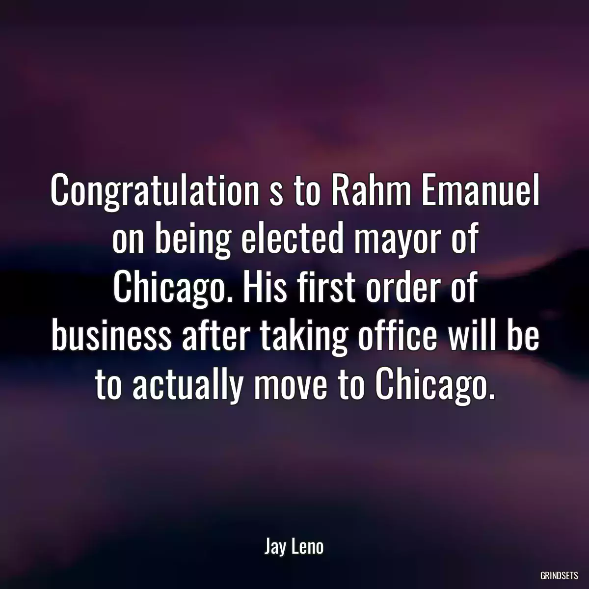 Congratulation s to Rahm Emanuel on being elected mayor of Chicago. His first order of business after taking office will be to actually move to Chicago.