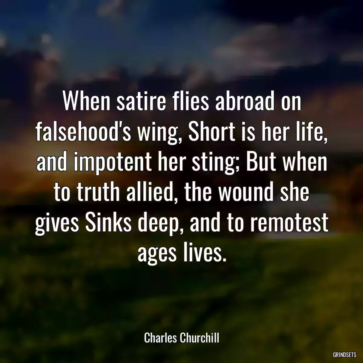 When satire flies abroad on falsehood\'s wing, Short is her life, and impotent her sting; But when to truth allied, the wound she gives Sinks deep, and to remotest ages lives.