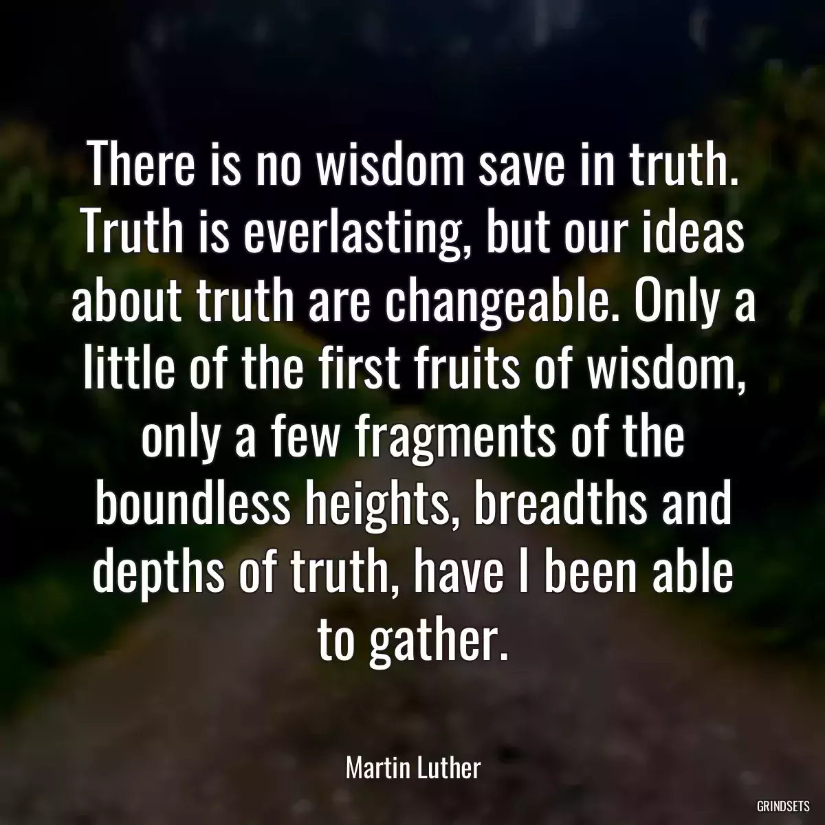 There is no wisdom save in truth. Truth is everlasting, but our ideas about truth are changeable. Only a little of the first fruits of wisdom, only a few fragments of the boundless heights, breadths and depths of truth, have I been able to gather.