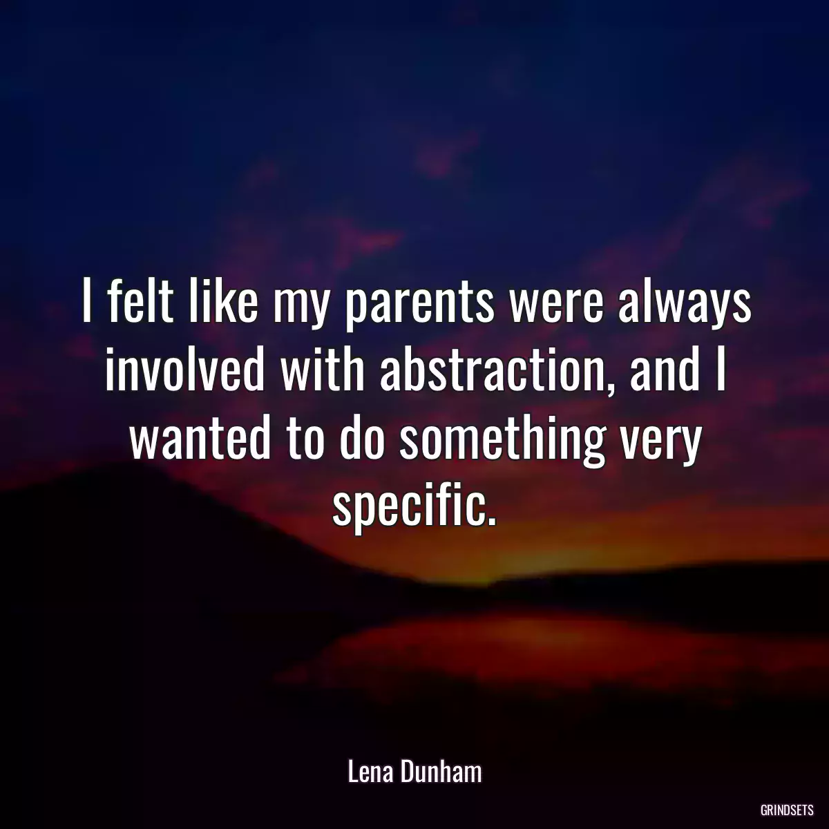 I felt like my parents were always involved with abstraction, and I wanted to do something very specific.